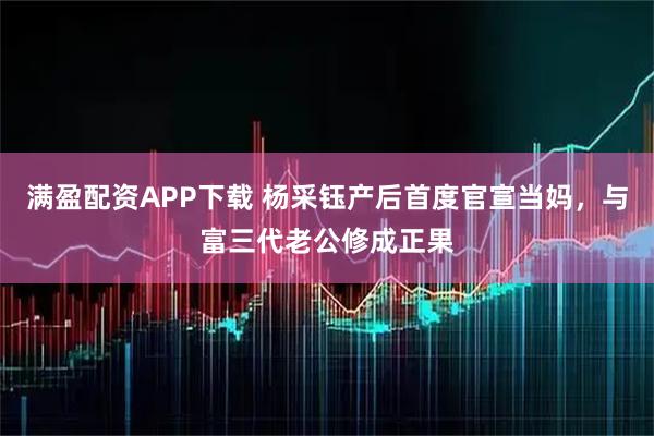 满盈配资APP下载 杨采钰产后首度官宣当妈，与富三代老公修成正果