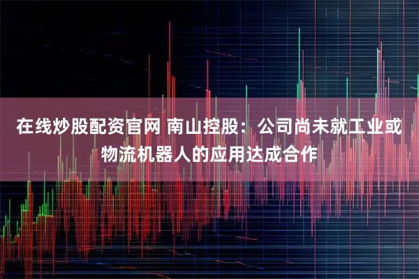 在线炒股配资官网 南山控股：公司尚未就工业或物流机器人的应用达成合作