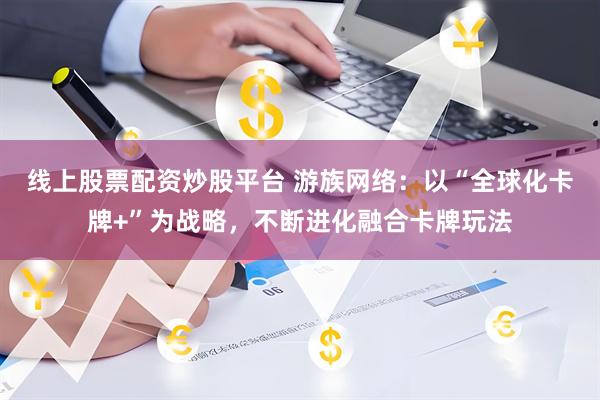 线上股票配资炒股平台 游族网络：以“全球化卡牌+”为战略，不断进化融合卡牌玩法