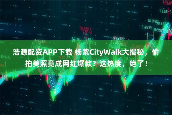 浩源配资APP下载 杨紫CityWalk大揭秘，偷拍美照竟成网红爆款？这热度，绝了！