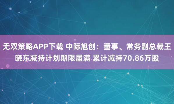 无双策略APP下载 中际旭创：董事、常务副总裁王晓东减持计划期限届满 累计减持70.86万股