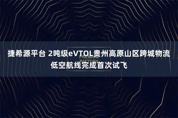捷希源平台 2吨级eVTOL贵州高原山区跨城物流低空航线完成首次试飞