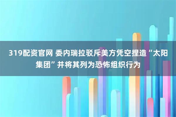 319配资官网 委内瑞拉驳斥美方凭空捏造“太阳集团”并将其列为恐怖组织行为
