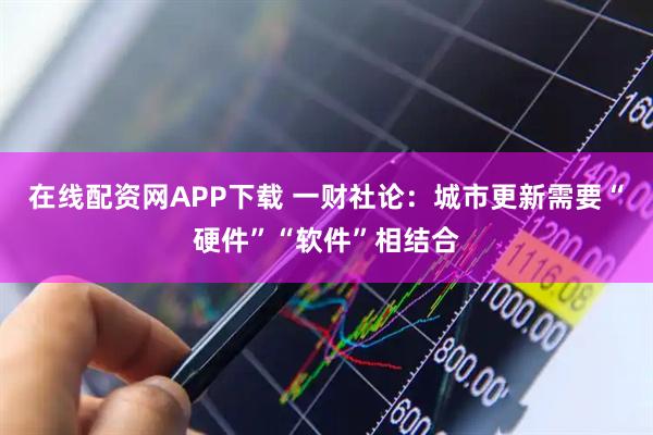 在线配资网APP下载 一财社论：城市更新需要“硬件”“软件”相结合