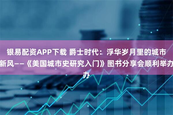 银易配资APP下载 爵士时代：浮华岁月里的城市新风——《美国城市史研究入门》图书分享会顺利举办