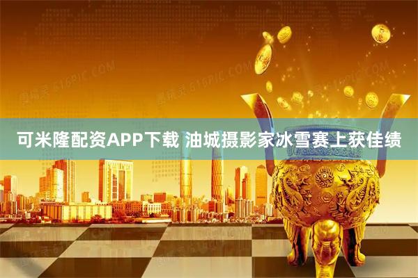 可米隆配资APP下载 油城摄影家冰雪赛上获佳绩