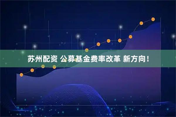苏州配资 公募基金费率改革 新方向！
