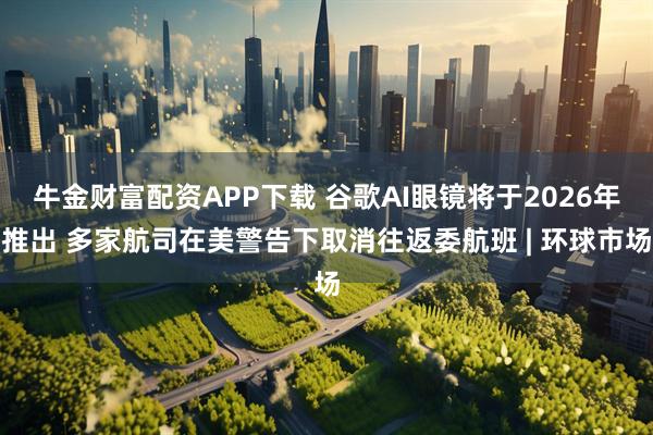 牛金财富配资APP下载 谷歌AI眼镜将于2026年推出 多家航司在美警告下取消往返委航班 | 环球市场