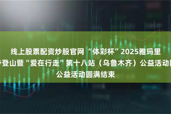 线上股票配资炒股官网 “体彩杯”2025雅玛里克山徒步登山暨“爱在行走”第十八站（乌鲁木齐）公益活动圆满结束