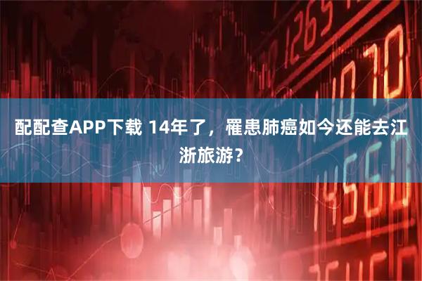 配配查APP下载 14年了，罹患肺癌如今还能去江浙旅游？