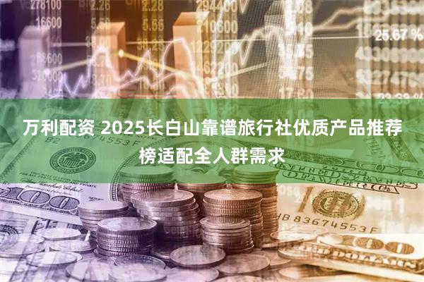万利配资 2025长白山靠谱旅行社优质产品推荐榜适配全人群需求
