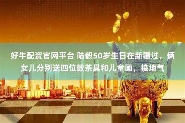 好牛配资官网平台 陆毅50岁生日在新疆过，俩女儿分别送四位数茶具和儿童画，接地气