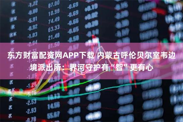 东方财富配资网APP下载 内蒙古呼伦贝尔室韦边境派出所：界河守护有“智”更有心