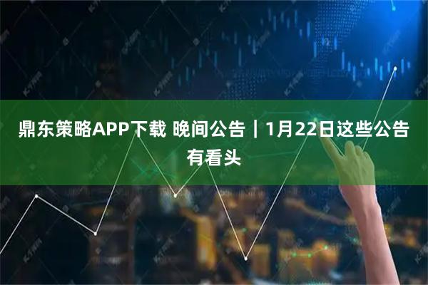 鼎东策略APP下载 晚间公告｜1月22日这些公告有看头