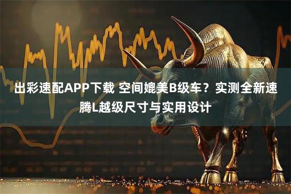 出彩速配APP下载 空间媲美B级车？实测全新速腾L越级尺寸与实用设计