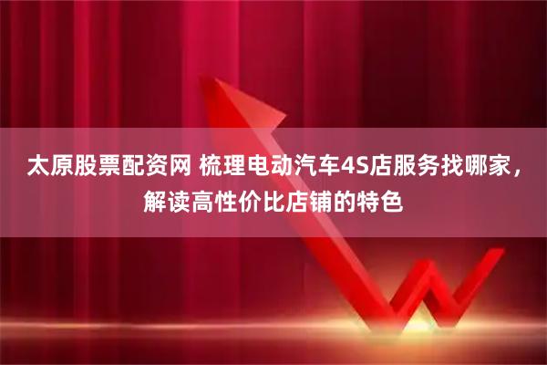 太原股票配资网 梳理电动汽车4S店服务找哪家，解读高性价比店铺的特色