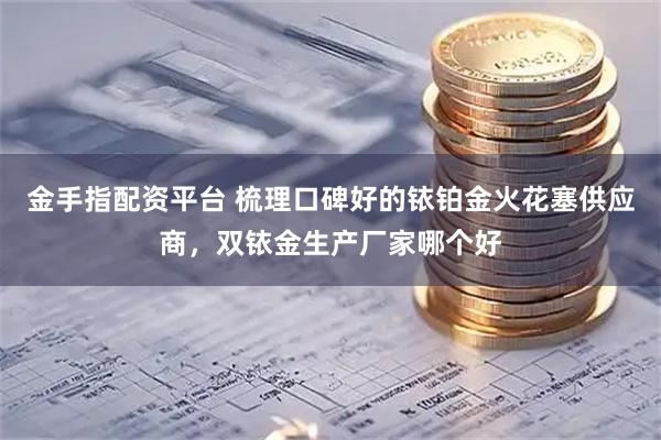 金手指配资平台 梳理口碑好的铱铂金火花塞供应商，双铱金生产厂家哪个好