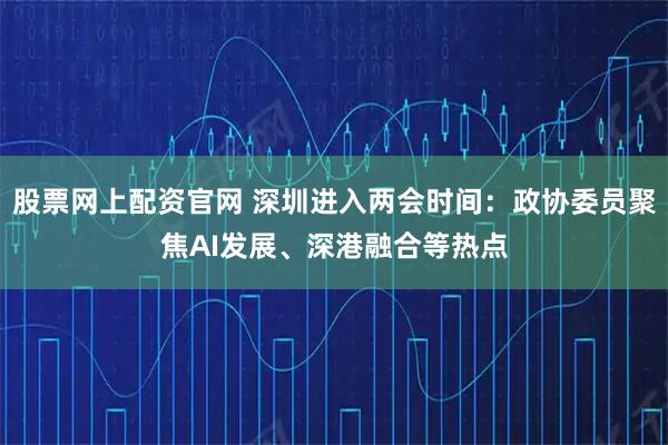 股票网上配资官网 深圳进入两会时间：政协委员聚焦AI发展、深港融合等热点