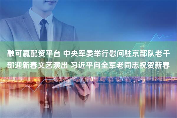 融可赢配资平台 中央军委举行慰问驻京部队老干部迎新春文艺演出 习近平向全军老同志祝贺新春