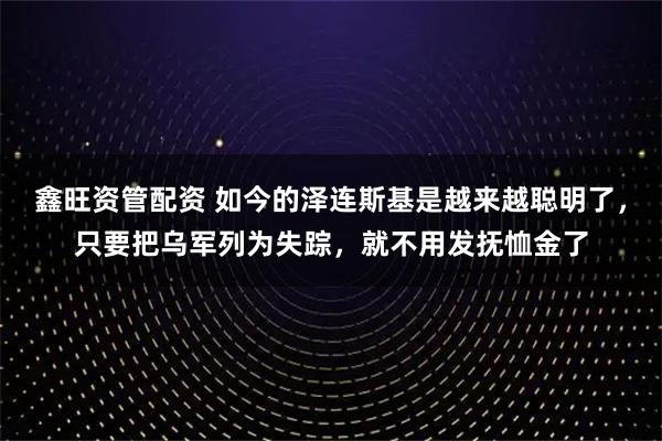 鑫旺资管配资 如今的泽连斯基是越来越聪明了，只要把乌军列为失踪，就不用发抚恤金了