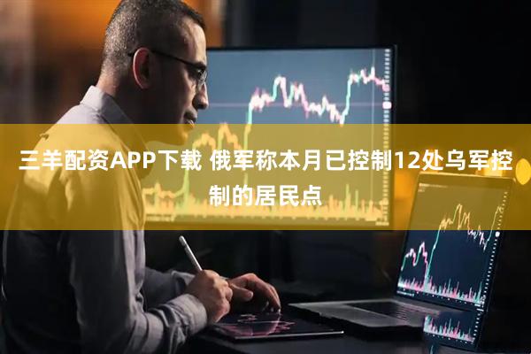 三羊配资APP下载 俄军称本月已控制12处乌军控制的居民点